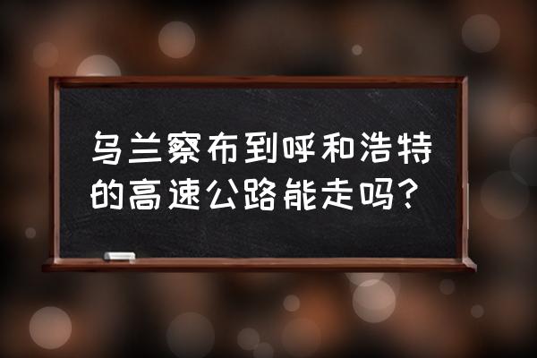 乌兰察布到呼市哪条高速好走 乌兰察布到呼和浩特的高速公路能走吗？