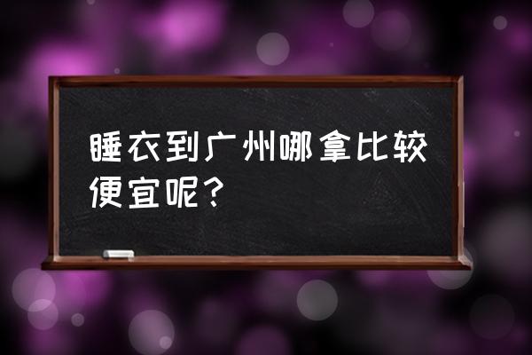 睡衣最大批发市场在哪 睡衣到广州哪拿比较便宜呢？