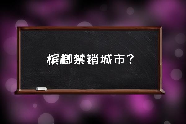 厦门为什么不让卖槟榔 槟榔禁销城市？