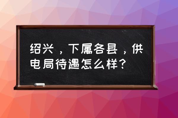 绍兴市电力局怎么样 绍兴,下属各县,供电局待遇怎么样? 绍兴市电力局怎么样 绍兴,下属各县,供电局待遇怎么样?