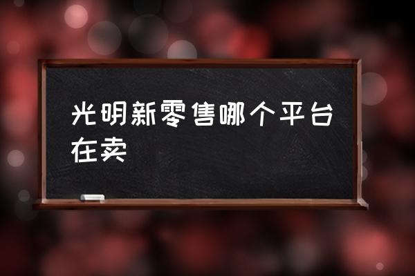 如何做好光明新零售 光明新零售哪个平台在卖 如何做好光明新零售 光明新零售哪个平台在卖