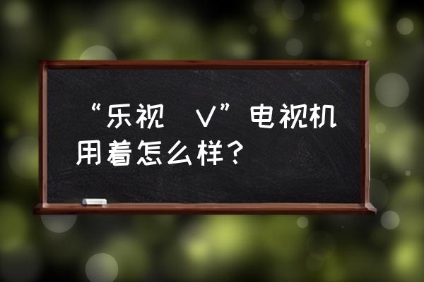 乐视tv电视怎么样 “乐视丅V”电视机用着怎么样？