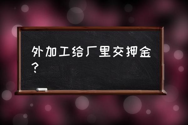 代加工押金是不是多此一举 外加工给厂里交押金？