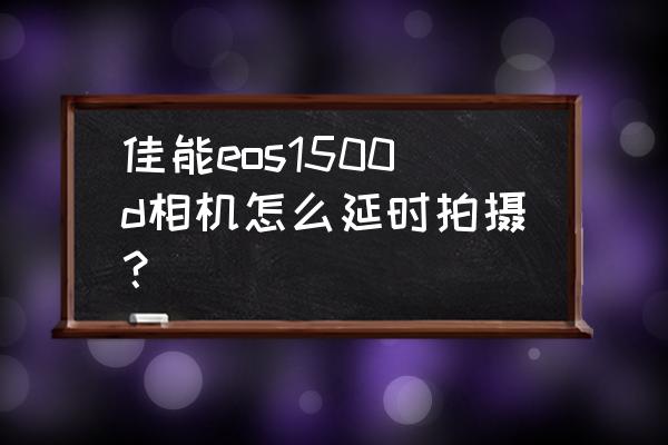 佳能微单如何延时拍摄 佳能eos1500d相机怎么延时拍摄？