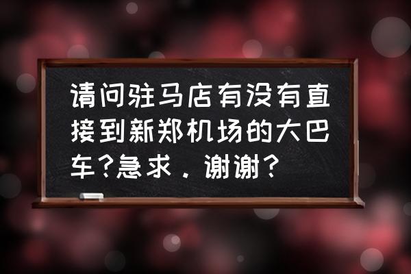 新郑机场到驻马店大巴多长时间 请问驻马店有没有直接到新郑机场的大巴车?急求。谢谢？