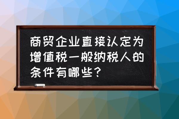 零售业怎么判断一般纳税人 商贸企业直接认定为增值税一般纳税人的条件有哪些？