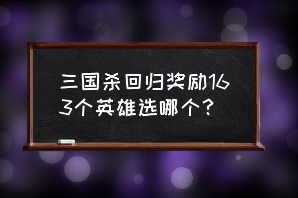 三国杀回归礼选哪个 三国杀回归奖励163个英雄选哪个? 三国杀回归礼选哪个 三国杀回归奖励163个英雄选哪个?