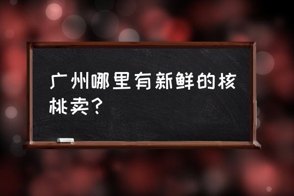 水果市场有批发核桃的吗 广州哪里有新鲜的核桃卖？