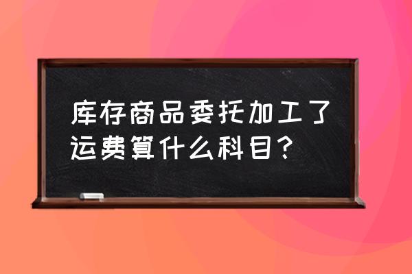 委托加工物资的运费计入哪里 库存商品委托加工了运费算什么科目? 委托加工物资的运费计入哪里 库存商品委托加工了运费算什么科目?
