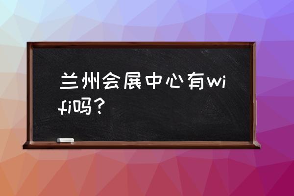 兰州国际会展中心在什么地方 兰州会展中心有wifi吗？