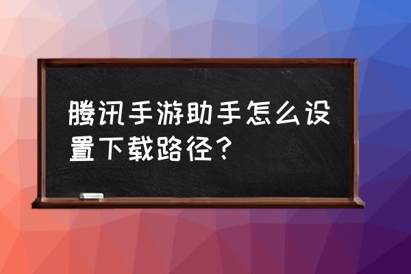 手机助手腾讯游戏文件在哪 腾讯手游助手怎么设置下载路径？