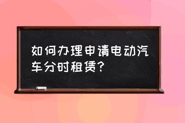 天津如何租赁电动汽车 如何办理申请电动汽车分时租赁？