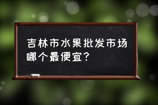 吉林市水果批发市场在哪 吉林市水果批发市场哪个最便宜？