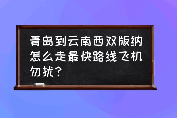 青岛到云南怎么方便 青岛到云南西双版纳怎么走最快路线飞机勿扰? 青岛到云南怎么方便 青岛到云南西双版纳怎么走最快路线飞机勿扰?