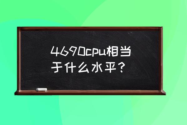 4690cpu怎么样 4690cpu相当于什么水平？