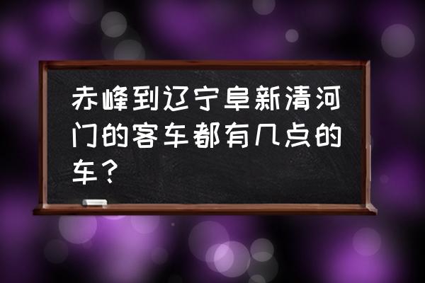 阜新到赤峰有没有客车 赤峰到辽宁阜新清河门的客车都有几点的车? 阜新到赤峰有没有客车 赤峰到辽宁阜新清河门的客车都有几点的车?