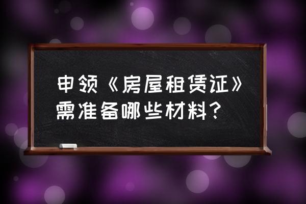 办房屋租赁证需要准备什么材料 申领《房屋租赁证》需准备哪些材料？