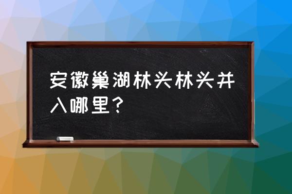 巢湖打车去林头多少钱 安徽巢湖林头林头并入哪里？