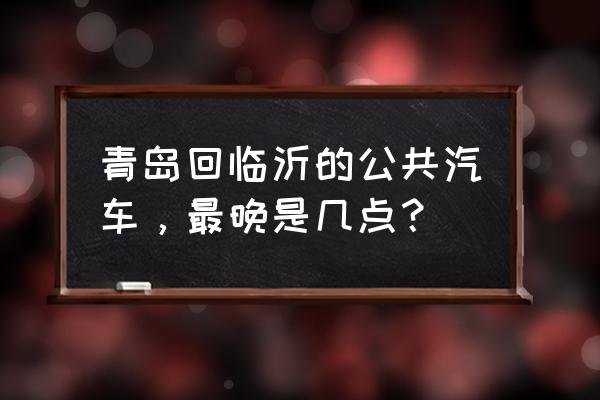 青岛到临沂坪上几点发车 青岛回临沂的公共汽车，最晚是几点？