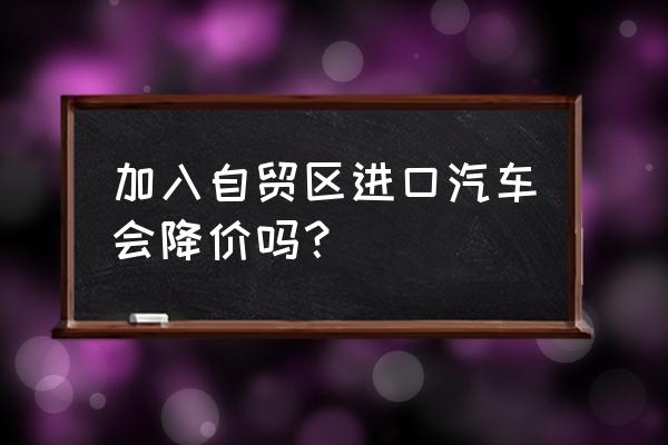 自贸区买进口车能便宜吗 加入自贸区进口汽车会降价吗? 自贸区买进口车能便宜吗 加入自贸区进口汽车会降价吗?