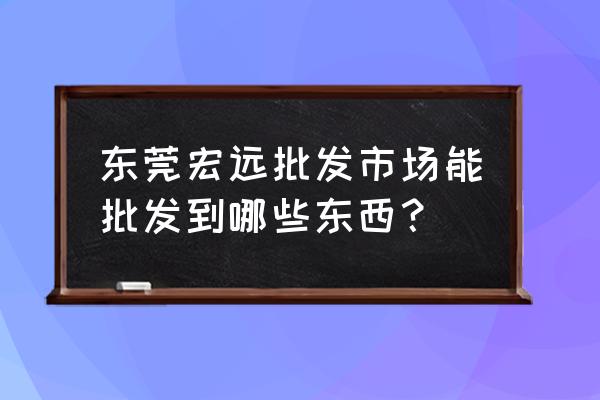 百货批发市场东莞哪有 东莞宏远批发市场能批发到哪些东西？