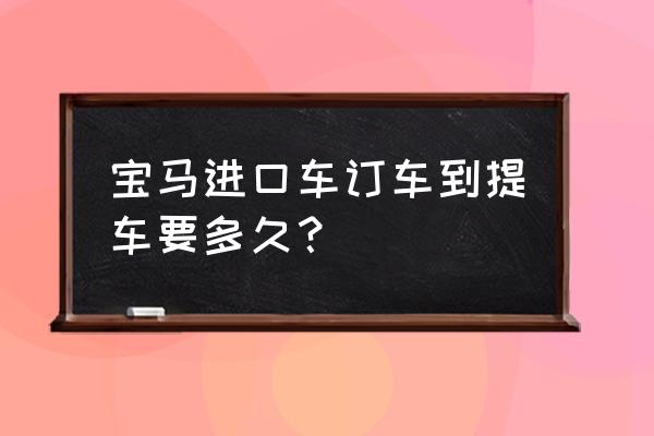 4s店提进口车要多久 宝马进口车订车到提车要多久？