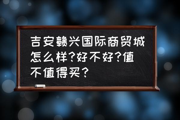 吉安小商品批发市场在哪里 吉安赣兴国际商贸城怎么样?好不好?值不值得买？