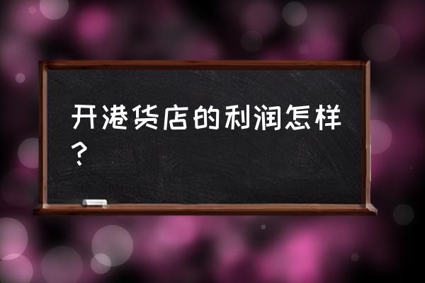 港生活进口商品直营店怎么样 开港货店的利润怎样? 港生活进口商品直营店怎么样 开港货店的利润怎样?