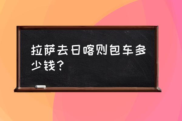 日喀则到拉萨包车需要多少钱 拉萨去日喀则包车多少钱？