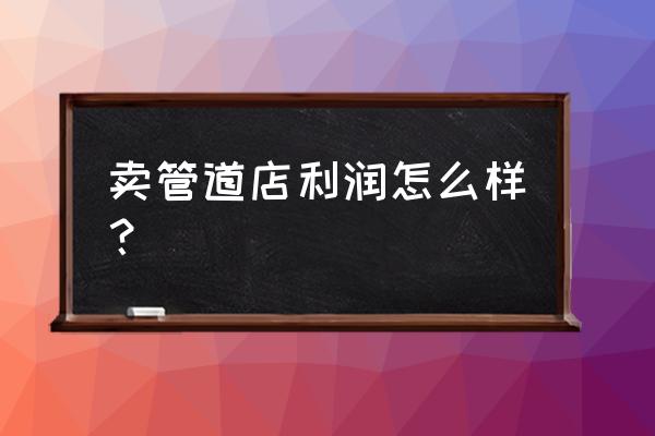 零售管件的利润高吗 卖管道店利润怎么样？