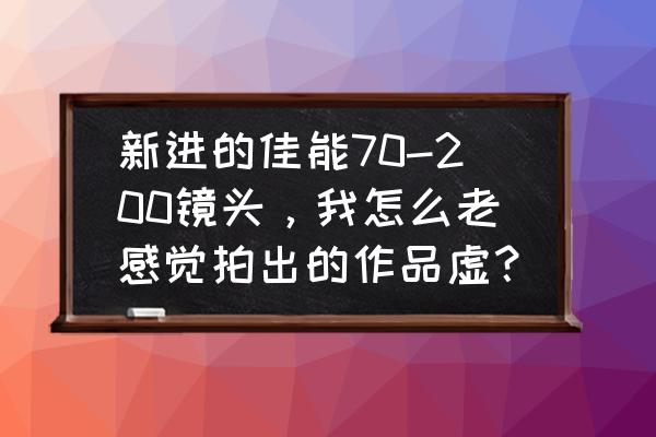 新相机为啥镜头是模糊的 新进的佳能70-200镜头，我怎么老感觉拍出的作品虚？