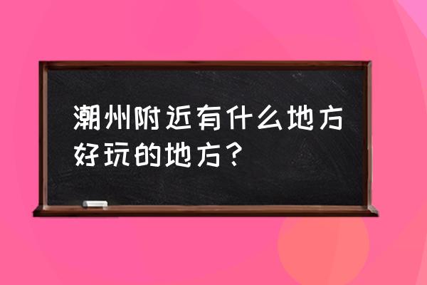 潮州附近有哪里比较好玩的地方 潮州附近有什么地方好玩的地方? 潮州附近有哪里比较好玩的地方 潮州附近有什么地方好玩的地方?