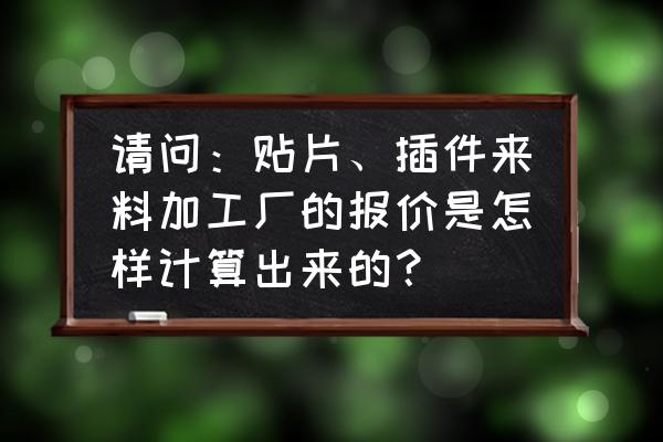 电子厂手插件加工费怎么算 请问：贴片、插件来料加工厂的报价是怎样计算出来的？