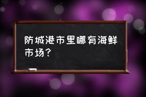 防城港哪里的海鲜市场 防城港市里哪有海鲜市场? 防城港哪里的海鲜市场 防城港市里哪有海鲜市场?