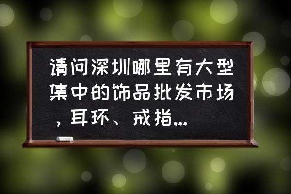 深圳进首饰饰品批发市场在哪 请问深圳哪里有大型集中的饰品批发市场,耳环、戒指、项链、手镯等? 深圳进首饰饰品批发市场在哪 请问深圳哪里有大型集中的饰品批发市场,耳环、戒指、项链、手镯等?