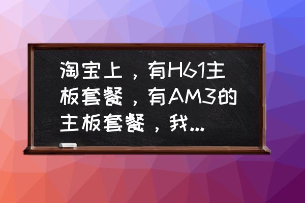 二手主板套装哪个最合适 淘宝上，有H61主板套餐，有AM3的主板套餐，我应该选哪个？主要是用来打打游戏的，最好性价比速度高？
