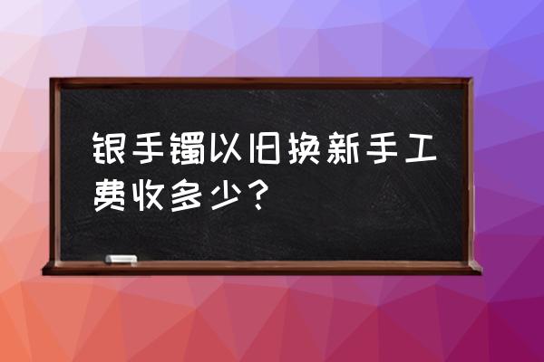手镯以旧换新加工费多少钱 银手镯以旧换新手工费收多少？