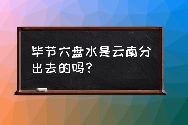 六盘水以前属于云南吗 毕节六盘水是云南分出去的吗？