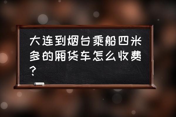 烟台厢式货车多少钱 大连到烟台乘船四米多的厢货车怎么收费？