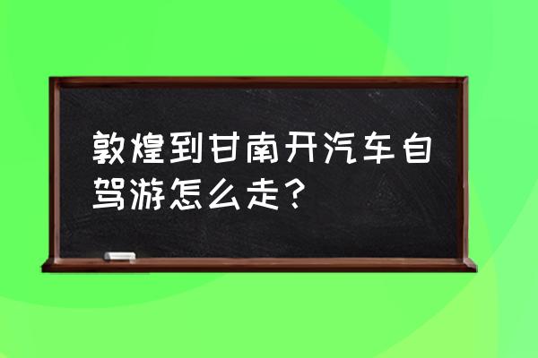 酒泉到甘南州多少公里 敦煌到甘南开汽车自驾游怎么走？