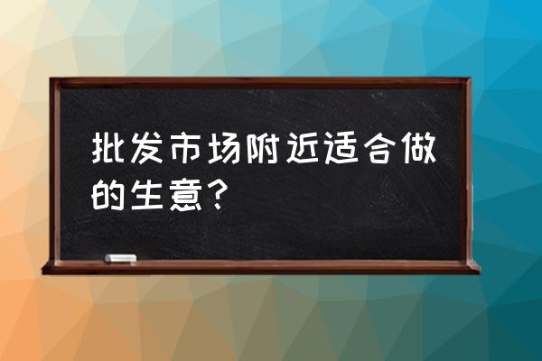 有批发市场可以做什么生意好 批发市场附近适合做的生意？