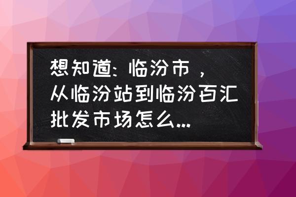 临汾化妆品批发市场在哪里 想知道: 临汾市，从临汾站到临汾百汇批发市场怎么坐公交？