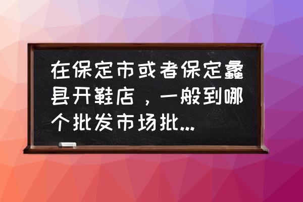 保定白沟童鞋批发市场在哪里 在保定市或者保定蠡县开鞋店，一般到哪个批发市场批发鞋子？白沟还是华北鞋城？