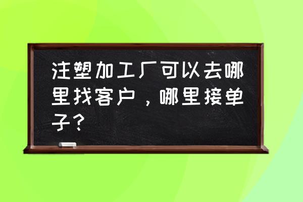 注塑代加工去哪里找订单 注塑加工厂可以去哪里找客户,哪里接单子? 注塑代加工去哪里找订单 注塑加工厂可以去哪里找客户,哪里接单子?