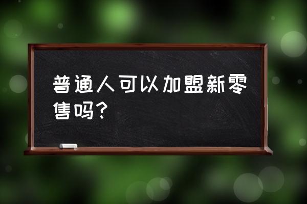 什么样的人适合做新零售 普通人可以加盟新零售吗? 什么样的人适合做新零售 普通人可以加盟新零售吗?