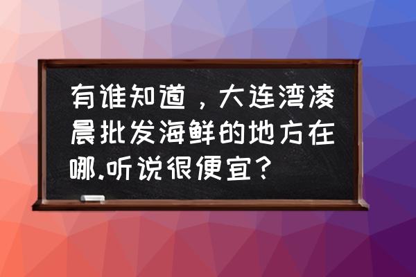 大连湾海产品批发市场怎么走 有谁知道，大连湾凌晨批发海鲜的地方在哪.听说很便宜？