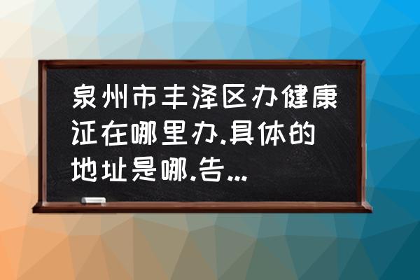 泉州哪里能够办健康证 泉州市丰泽区办健康证在哪里办.具体的地址是哪.告诉我怎么走？