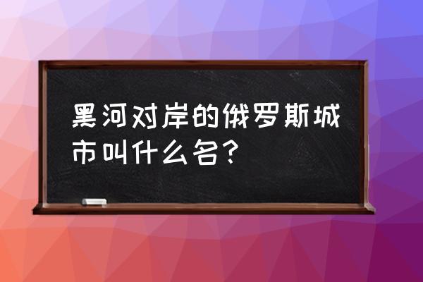 黑河口岸对面什么城市 黑河对岸的俄罗斯城市叫什么名？