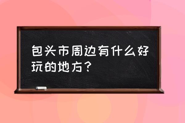 六日包头周边去哪玩 包头市周边有什么好玩的地方？