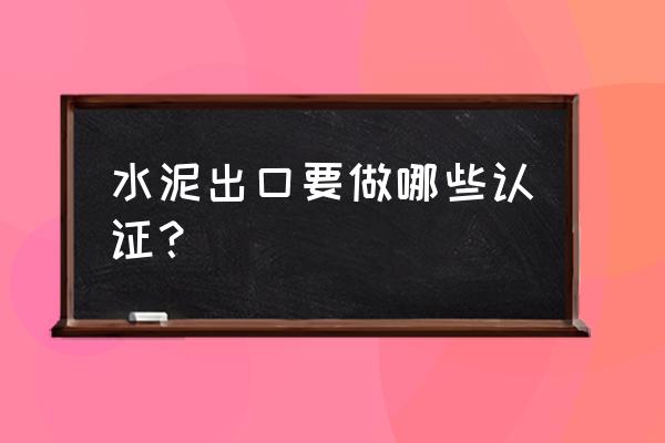 请问现在水泥出口有退税吗 水泥出口要做哪些认证？